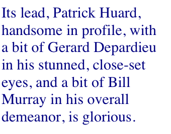 Its lead, Patrick Huard, handsome in profile, with a bit of Gerard Depardieu in his stunned, close-set eyes, and a bit of Bill Murray in his overall demeanor, is glorious.
