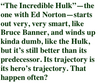 �The Incredible Hulk��the one with Ed Norton�starts out very, very smart, like Bruce Banner, and winds up kinda dumb, like the Hulk, but it�s still better than its predecessor. Its trajectory is its hero�s trajectory. That happen often?